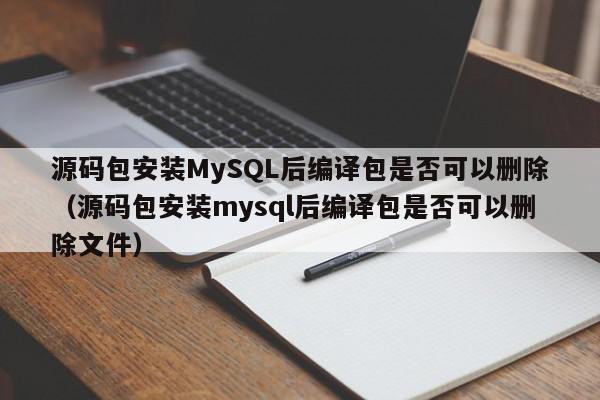 源码包安装MySQL后编译包是否可以删除（源码包安装mysql后编译包是否可以删除文件）,源码包安装MySQL后编译包是否可以删除,源码,信息,第1张