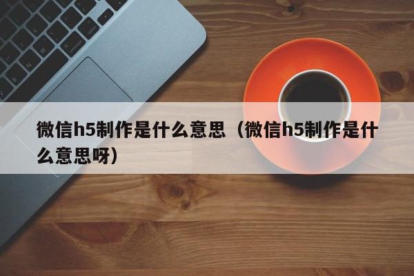 微信h5制作是什么意思（微信h5制作是什么意思呀）,微信h5制作是什么意思,信息,视频,微信,第1张