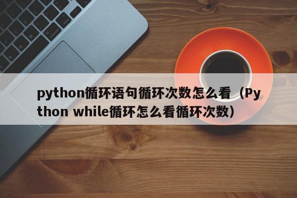 python循环语句循环次数怎么看（Python while循环怎么看循环次数）,python循环语句循环次数怎么看,信息,文章,第1张