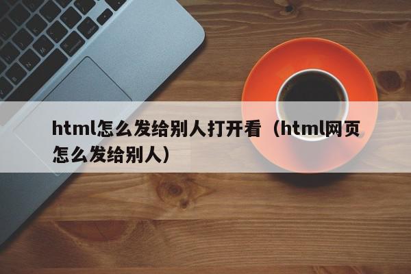 html怎么发给别人打开看（html网页怎么发给别人）,html怎么发给别人打开看,信息,文章,源码,第1张