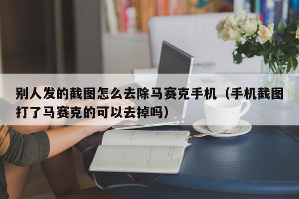 别人发的截图怎么去除马赛克手机（手机截图打了马赛克的可以去掉吗）,别人发的截图怎么去除马赛克手机,信息,视频,文章,第1张