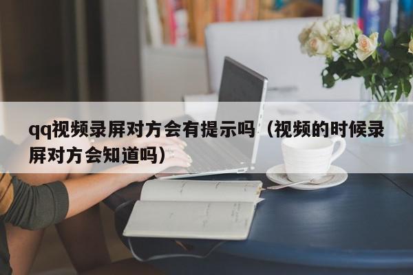 qq视频录屏对方会有提示吗（视频的时候录屏对方会知道吗）,qq视频录屏对方会有提示吗,信息,视频,文章,第1张