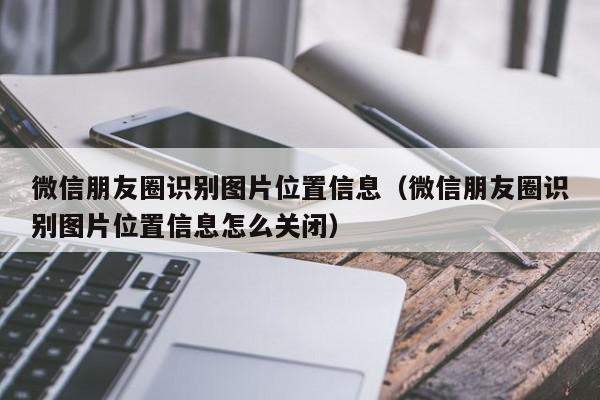 微信朋友圈识别图片位置信息（微信朋友圈识别图片位置信息怎么关闭）,微信朋友圈识别图片位置信息,信息,文章,微信,第1张