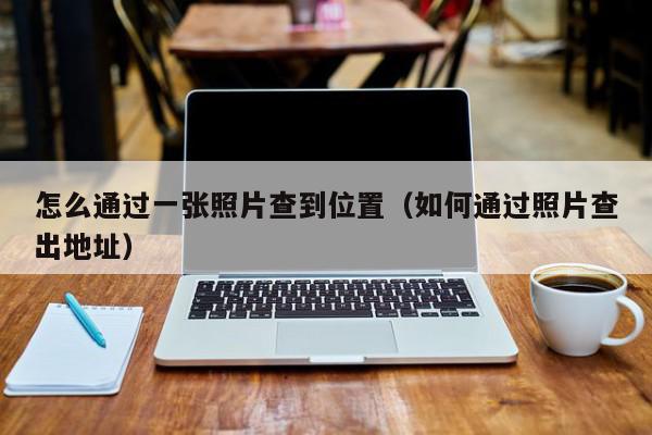 怎么通过一张照片查到位置（如何通过照片查出地址）,怎么通过一张照片查到位置,信息,文章,视频,第1张