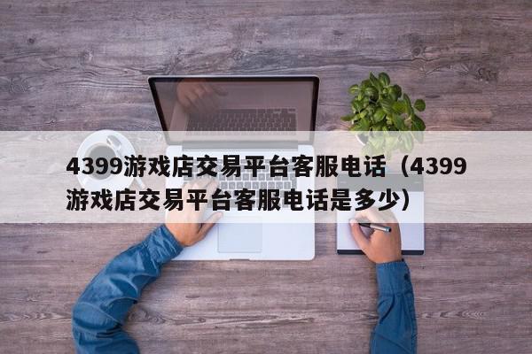 4399游戏店交易平台客服电话（4399游戏店交易平台客服电话是多少）,4399游戏店交易平台客服电话,信息,文章,微信,第1张