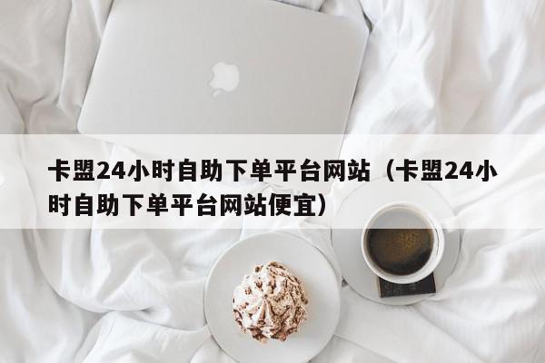 卡盟24小时自助下单平台网站（卡盟24小时自助下单平台网站便宜）,卡盟24小时自助下单平台网站,信息,视频,百度,第1张