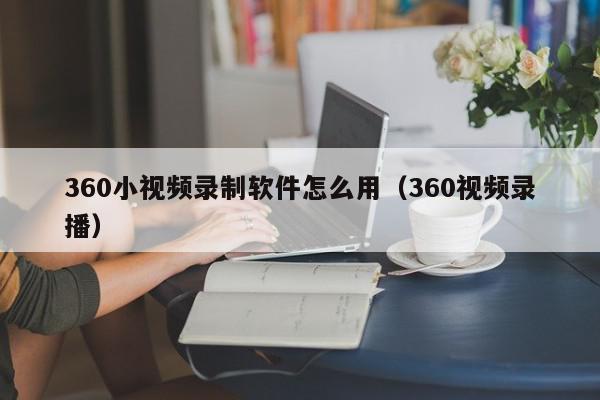 360小视频录制软件怎么用（360视频录播）,360小视频录制软件怎么用,信息,视频,APP,第1张