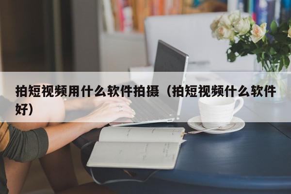 拍短视频用什么软件拍摄（拍短视频什么软件好）,拍短视频用什么软件拍摄,信息,文章,视频,第1张