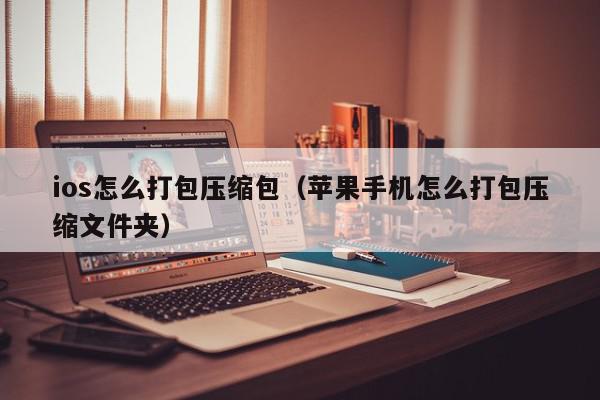 ios怎么打包压缩包（苹果手机怎么打包压缩文件夹）,ios怎么打包压缩包,信息,文章,微信,第1张