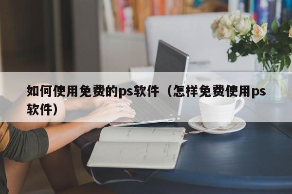 如何使用免费的ps软件（怎样免费使用ps软件）,如何使用免费的ps软件,信息,文章,视频,第1张