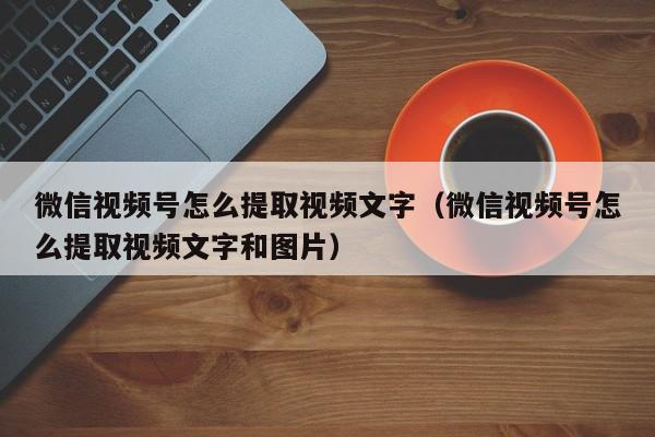 微信视频号怎么提取视频文字（微信视频号怎么提取视频文字和图片）,微信视频号怎么提取视频文字,信息,文章,视频,第1张