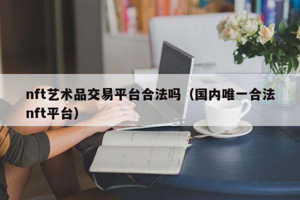 nft艺术品交易平台合法吗（国内唯一合法nft平台）,nft艺术品交易平台合法吗,信息,文章,百度,第1张