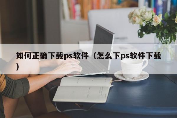 如何正确下载ps软件（怎么下ps软件下载）,如何正确下载ps软件,信息,视频,百度,第1张