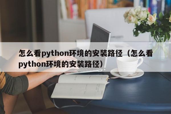 怎么看python环境的安装路径（怎么看python环境的安装路径）,怎么看python环境的安装路径,信息,文章,视频,第1张