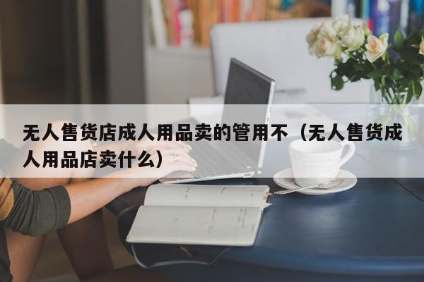 无人售货店成人用品卖的管用不（无人售货成人用品店卖什么）,无人售货店成人用品卖的管用不,信息,文章,百度,第1张