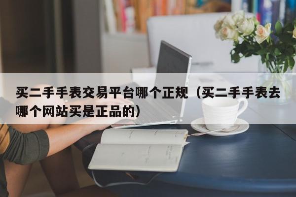 买二手手表交易平台哪个正规（买二手手表去哪个网站买是正品的）,买二手手表交易平台哪个正规,信息,微信,APP,第1张