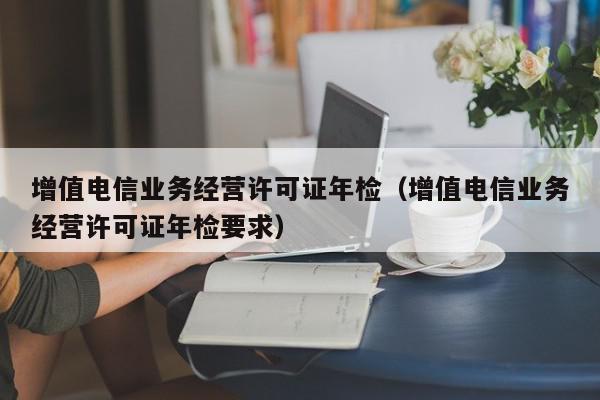 增值电信业务经营许可证年检（增值电信业务经营许可证年检要求）,增值电信业务经营许可证年检,信息,文章,百度,第1张