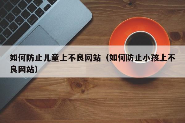 如何防止儿童上不良网站（如何防止小孩上不良网站）,如何防止儿童上不良网站,信息,文章,视频,第1张