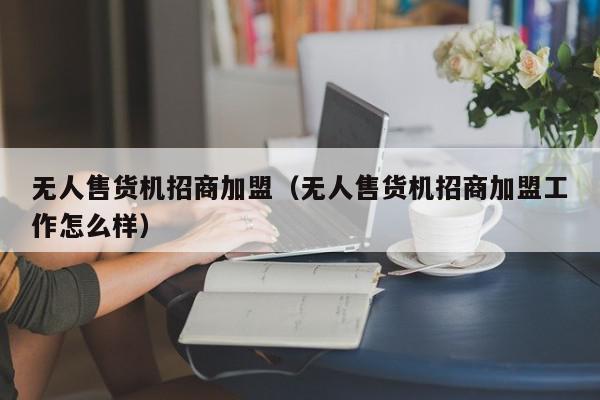 无人售货机招商加盟（无人售货机招商加盟工作怎么样）,无人售货机招商加盟,信息,文章,百度,第1张