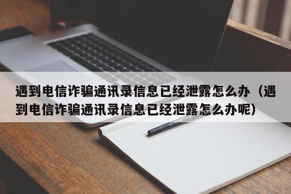 遇到电信诈骗通讯录信息已经泄露怎么办（遇到电信诈骗通讯录信息已经泄露怎么办呢）,遇到电信诈骗通讯录信息已经泄露怎么办,信息,文章,视频,第1张