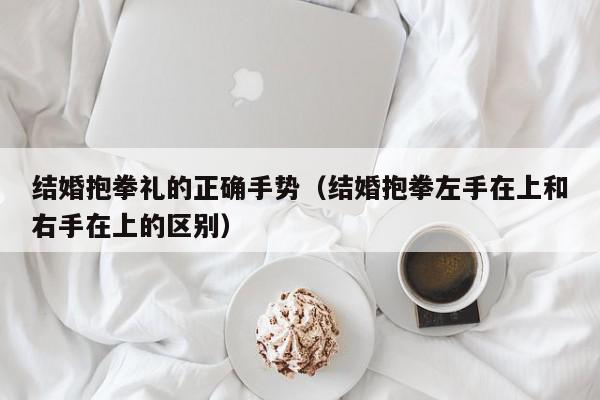 结婚抱拳礼的正确手势（结婚抱拳左手在上和右手在上的区别）,结婚抱拳礼的正确手势,信息,文章,百度,第1张