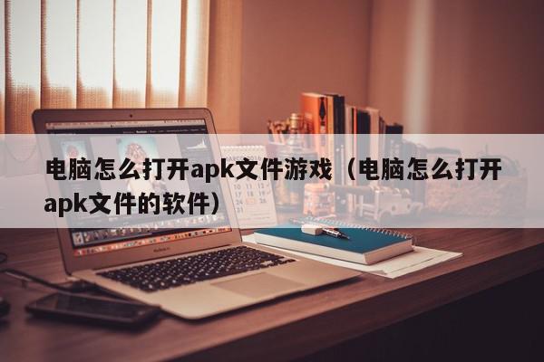 电脑怎么打开apk文件游戏（电脑怎么打开apk文件的软件）,电脑怎么打开apk文件游戏,信息,文章,百度,第1张