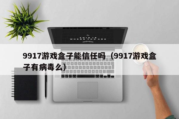 9917游戏盒子能信任吗（9917游戏盒子有病毒么）,9917游戏盒子能信任吗,信息,APP,科技,第1张