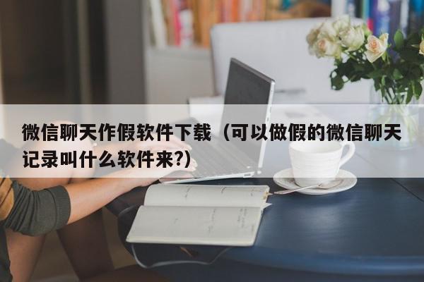 微信聊天作假软件下载（可以做假的微信聊天记录叫什么软件来?）,微信聊天作假软件下载,信息,视频,微信,第1张