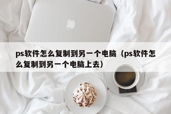 ps软件怎么复制到另一个电脑（ps软件怎么复制到另一个电脑上去）,ps软件怎么复制到另一个电脑,信息,文章,第1张