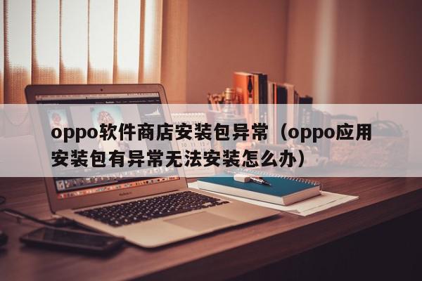 oppo软件商店安装包异常（oppo应用安装包有异常无法安装怎么办）,oppo软件商店安装包异常,信息,文章,微信,第1张