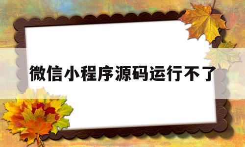 微信小程序源码运行不了(微信小程序的源码不能直接用)