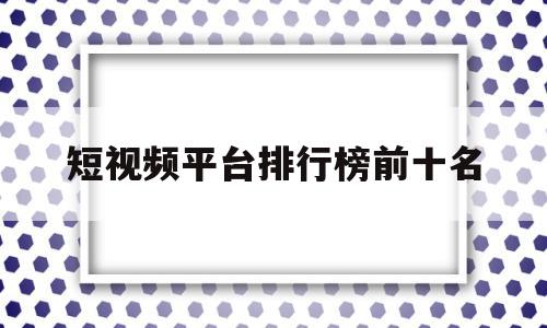 短视频平台排行榜前十名(短视频平台排行榜前十名2023 知识主播)