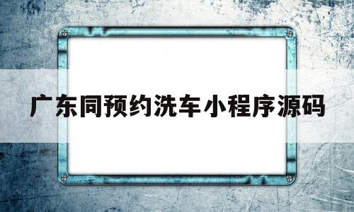 关于广东同预约洗车小程序源码的信息