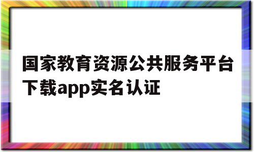 国家教育资源公共服务平台下载app实名认证(国家教育资源公共服务平台实名认证操作步骤1doc)