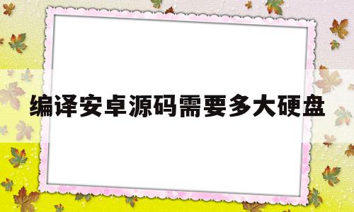 编译安卓源码需要多大硬盘(编译安卓源码需要多大硬盘才能用)