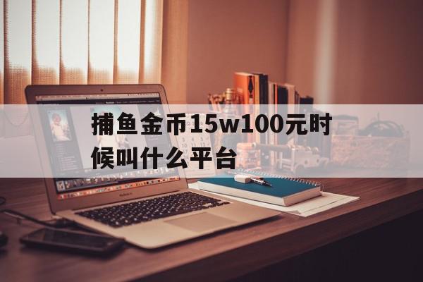 捕鱼金币15w100元时候叫什么平台(捕鱼100000金币换100元是真的吗)