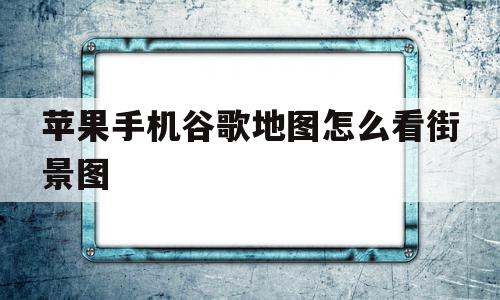 苹果手机谷歌地图怎么看街景图(苹果手机怎么用谷歌地图看高清街景)