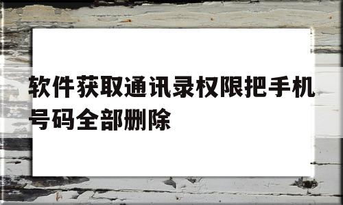 软件获取通讯录权限把手机号码全部删除(软件获取通讯录权限把手机号码全部删除了),软件获取通讯录权限把手机号码全部删除(软件获取通讯录权限把手机号码全部删除了),软件获取通讯录权限把手机号码全部删除,信息,视频,APP,第1张