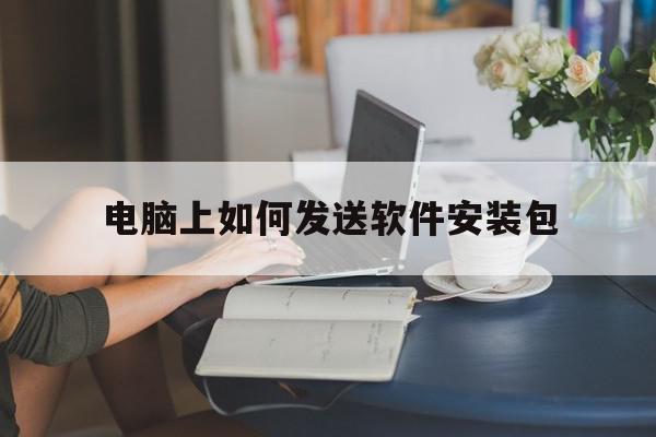 电脑上如何发送软件安装包(电脑怎么发送软件安装包给好友)