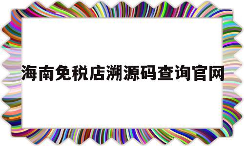 海南免税店溯源码查询官网(海南岛免税商品溯源码无权查看)