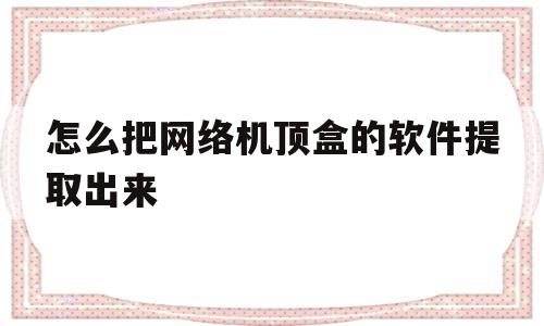 怎么把网络机顶盒的软件提取出来(怎么把网络机顶盒的软件提取出来看)