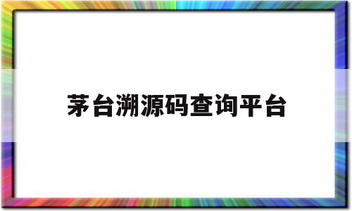 茅台溯源码查询平台(茅台溯源码如何查询?)