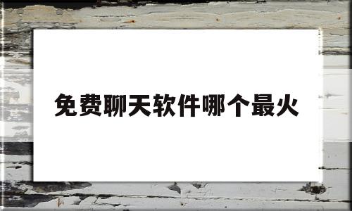 免费聊天软件哪个最火(免费聊天软件哪个好?)