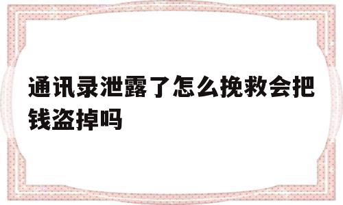 通讯录泄露了怎么挽救会把钱盗掉吗(通讯录泄露了怎么挽救会把钱盗掉吗安全吗)