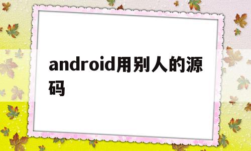 android用别人的源码(android源码编译有什么用)