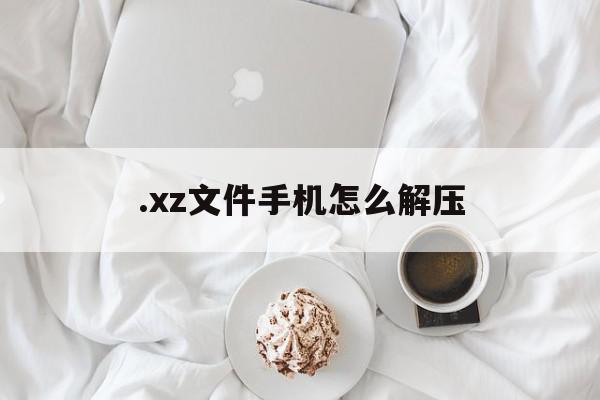 .xz文件手机怎么解压(xz如何解压)