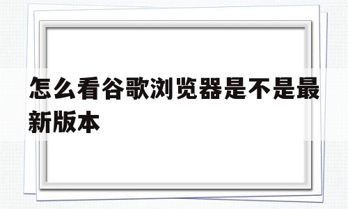 怎么看谷歌浏览器是不是最新版本(怎么看谷歌浏览器版本是多少)