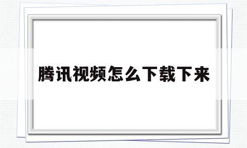 腾讯视频怎么下载下来(腾讯视频怎么下载下来看)