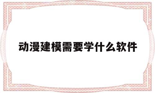 动漫建模需要学什么软件(动漫建模需要学什么软件好)