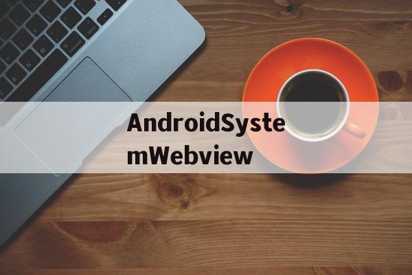 AndroidSystemWebview(androidsystemwebview有什么用)